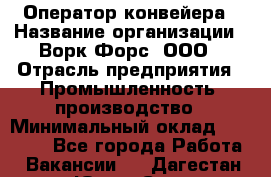 Оператор конвейера › Название организации ­ Ворк Форс, ООО › Отрасль предприятия ­ Промышленность, производство › Минимальный оклад ­ 30 000 - Все города Работа » Вакансии   . Дагестан респ.,Южно-Сухокумск г.